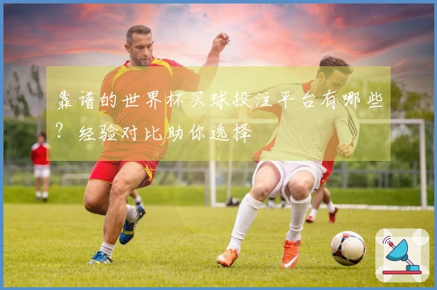 靠谱的世界杯买球投注平台有哪些？经验对比助你选择