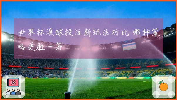 世界杯滚球投注新玩法对比 哪种策略更胜一筹
