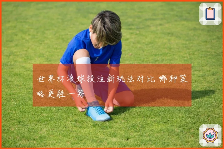 世界杯滚球投注新玩法对比 哪种策略更胜一筹